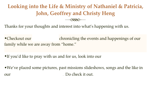 Looking into the Life & Ministry of Nathaniel & Patricia, John, Geoffrey and Christy Heng
￼
Thanks for your thoughts and interest into what’s happening with us.

Checkout our Newsletter chronicling the events and happenings of our family while we are away from “home.”

If you’d like to pray with us and for us, look into our prayer journal. 
We’ve placed some pictures, past missions slideshows, songs and the like in our  Multi-Media Gallery.  Do check it out.